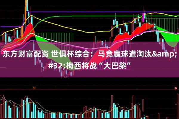 东方财富配资 世俱杯综合：马竞赢球遭淘汰&#32;梅西将战“大巴黎”