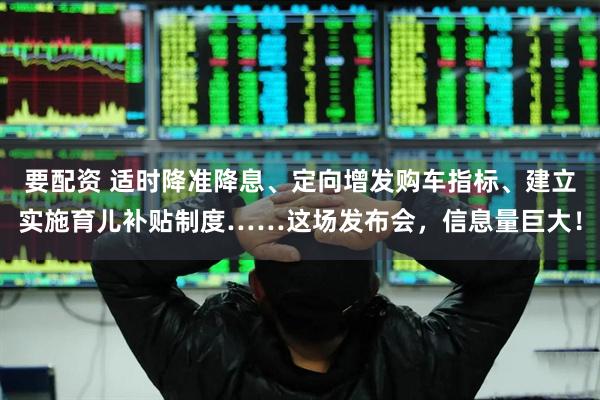 要配资 适时降准降息、定向增发购车指标、建立实施育儿补贴制度……这场发布会，信息量巨大！