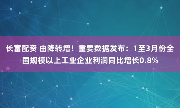 长富配资 由降转增！重要数据发布：1至3月份全国规模以上工业企业利润同比增长0.8%