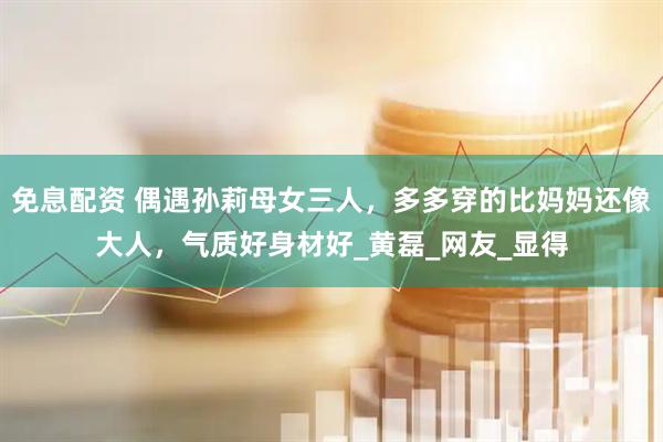 免息配资 偶遇孙莉母女三人，多多穿的比妈妈还像大人，气质好身材好_黄磊_网友_显得
