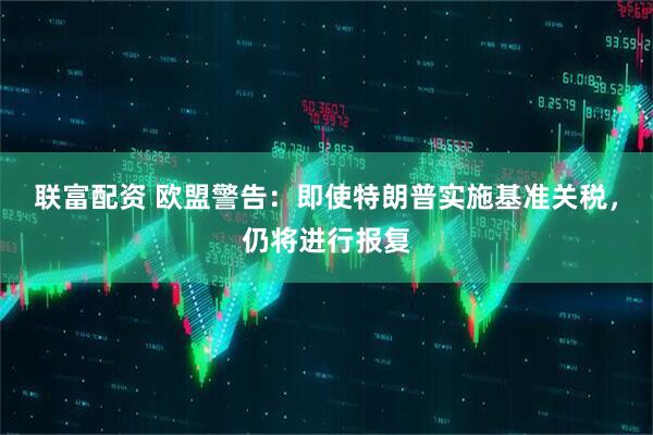 联富配资 欧盟警告：即使特朗普实施基准关税，仍将进行报复