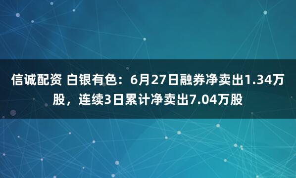 信诚配资 白银有色：6月27日融券净卖出1.34万股，连续3日累计净卖出7.04万股