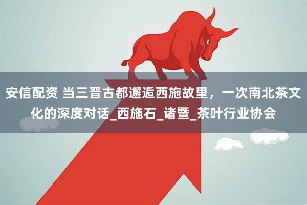 安信配资 当三晋古都邂逅西施故里，一次南北茶文化的深度对话_西施石_诸暨_茶叶行业协会