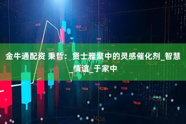 金牛通配资 秉哲：贤士雅聚中的灵感催化剂_智慧_情谊_于家中