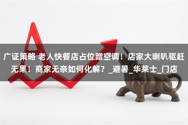 广证策略 老人快餐店占位蹭空调！店家大喇叭驱赶无果！商家无奈如何化解？_避暑_华莱士_门店