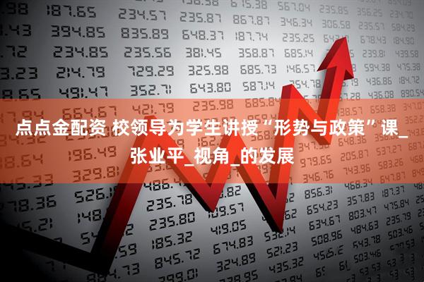 点点金配资 校领导为学生讲授“形势与政策”课_张业平_视角_的发展