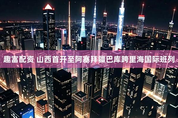 趣富配资 山西首开至阿塞拜疆巴库跨里海国际班列