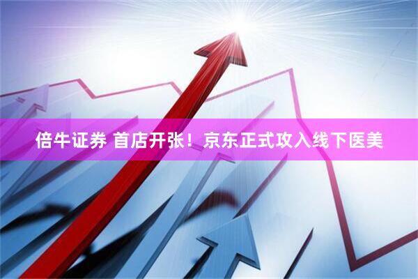 倍牛证券 首店开张！京东正式攻入线下医美