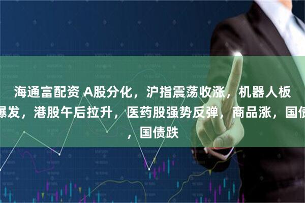 海通富配资 A股分化，沪指震荡收涨，机器人板块爆发，港股午后拉升，医药股强势反弹，商品涨，国债跌