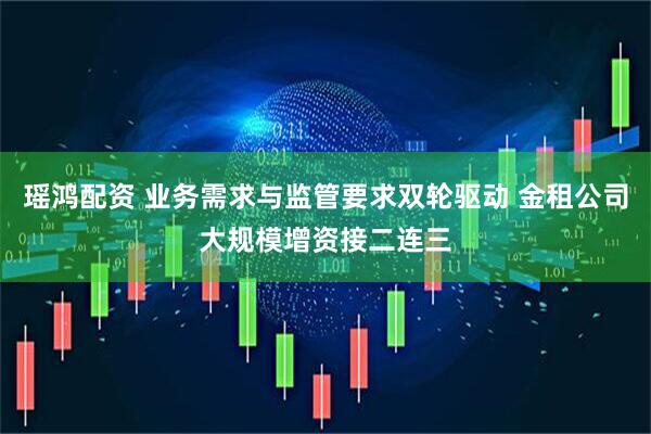 瑶鸿配资 业务需求与监管要求双轮驱动 金租公司大规模增资接二连三