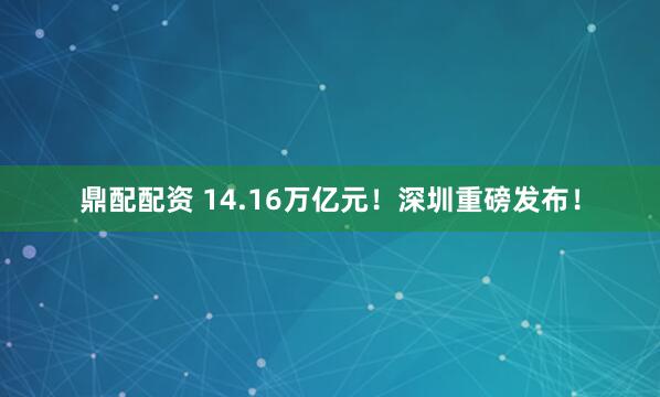 鼎配配资 14.16万亿元！深圳重磅发布！