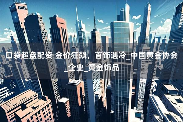 口袋超盘配资 金价狂飙，首饰遇冷_中国黄金协会_企业_黄金饰品