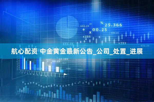 航心配资 中金黄金最新公告_公司_处置_进展