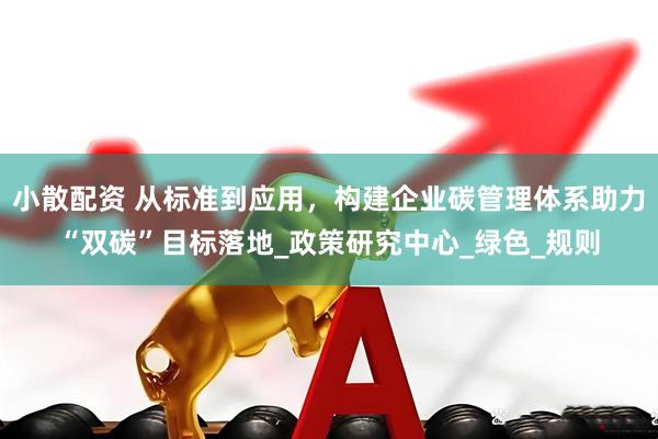 小散配资 从标准到应用，构建企业碳管理体系助力“双碳”目标落地_政策研究中心_绿色_规则