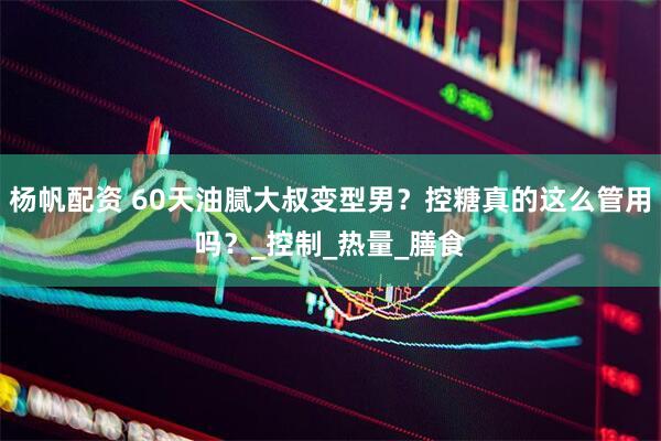 杨帆配资 60天油腻大叔变型男？控糖真的这么管用吗？_控制_热量_膳食