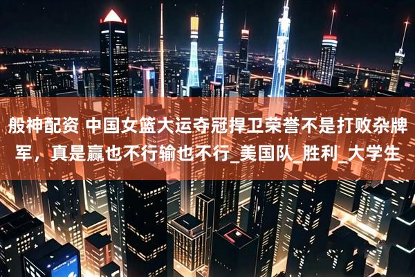 般神配资 中国女篮大运夺冠捍卫荣誉不是打败杂牌军，真是赢也不行输也不行_美国队_胜利_大学生