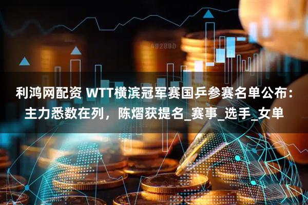 利鸿网配资 WTT横滨冠军赛国乒参赛名单公布：主力悉数在列，陈熠获提名_赛事_选手_女单