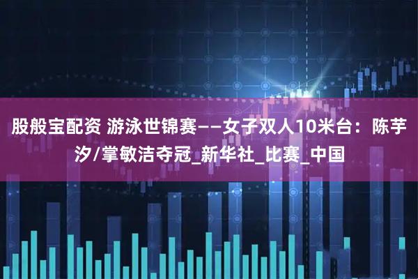 股般宝配资 游泳世锦赛——女子双人10米台：陈芋汐/掌敏洁夺冠_新华社_比赛_中国