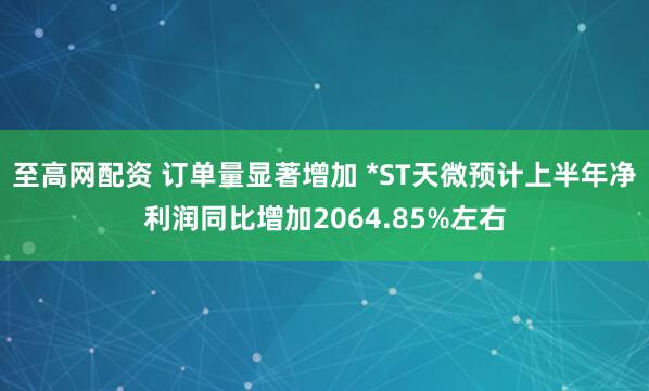 至高网配资 订单量显著增加 *ST天微预计上半年净利润同比增加2064.85%左右