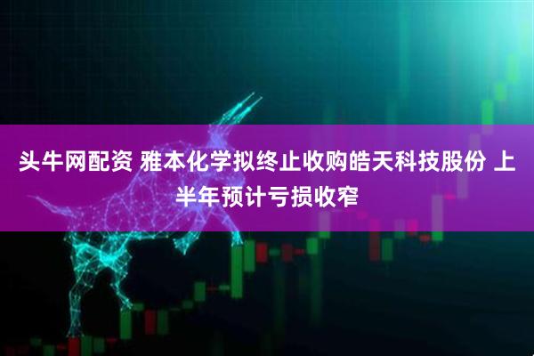 头牛网配资 雅本化学拟终止收购皓天科技股份 上半年预计亏损收窄