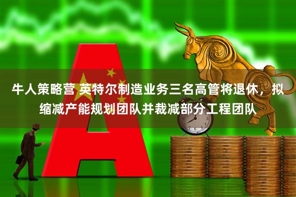 牛人策略营 英特尔制造业务三名高管将退休，拟缩减产能规划团队并裁减部分工程团队