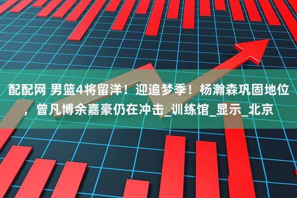 配配网 男篮4将留洋！迎追梦季！杨瀚森巩固地位，曾凡博余嘉豪仍在冲击_训练馆_显示_北京