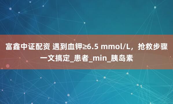 富鑫中证配资 遇到血钾≥6.5 mmol/L，抢救步骤一文搞定_患者_min_胰岛素