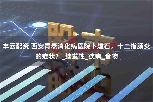 丰云配资 西安胃泰消化病医院卜建石，十二指肠炎的症状？_继发性_疾病_食物