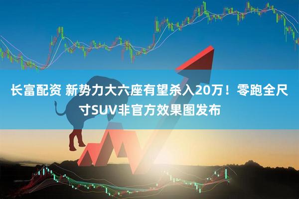 长富配资 新势力大六座有望杀入20万！零跑全尺寸SUV非官方效果图发布