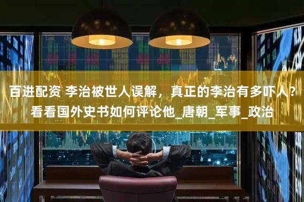 百进配资 李治被世人误解，真正的李治有多吓人？看看国外史书如何评论他_唐朝_军事_政治