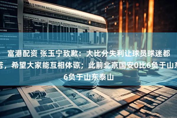 富港配资 张玉宁致歉:大比分失利让球员球迷都很痛苦,希望大家能互相体谅;此前北京国安0比6负于山东泰山