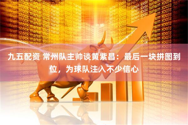 九五配资 常州队主帅谈黄紫昌:最后一块拼图到位,为球队注入不少信心
