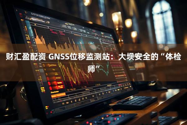 财汇盈配资 GNSS位移监测站:大坝安全的“体检师”