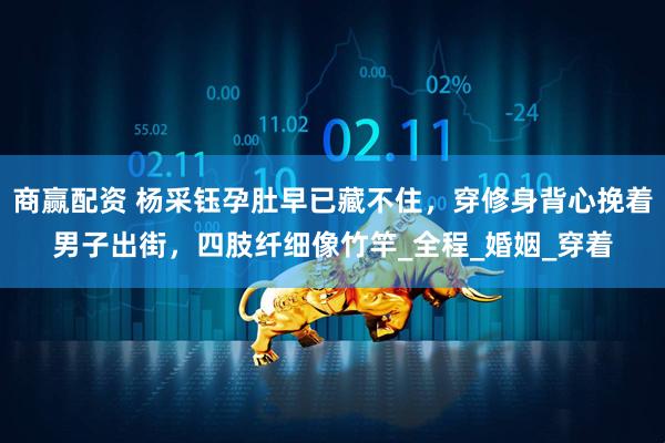 商赢配资 杨采钰孕肚早已藏不住,穿修身背心挽着男子出街,四肢纤细像竹竿_全程_婚姻_穿着