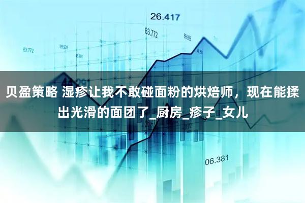 贝盈策略 湿疹让我不敢碰面粉的烘焙师，现在能揉出光滑的面团了_厨房_疹子_女儿