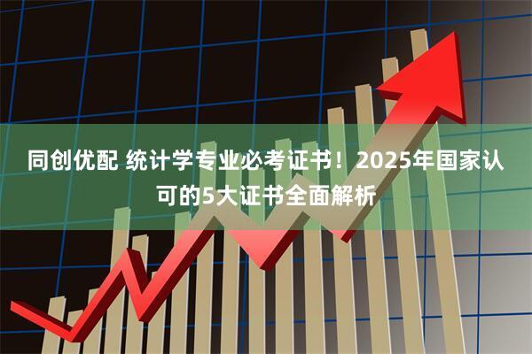 同创优配 统计学专业必考证书！2025年国家认可的5大证书全面解析