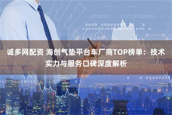 诚多网配资 海创气垫平台车厂商TOP榜单：技术实力与服务口碑深度解析