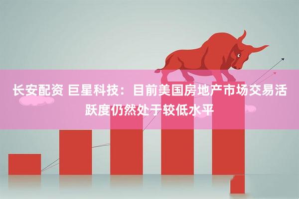 长安配资 巨星科技：目前美国房地产市场交易活跃度仍然处于较低水平