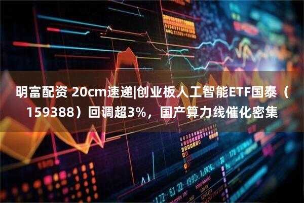 明富配资 20cm速递|创业板人工智能ETF国泰（159388）回调超3%，国产算力线催化密集