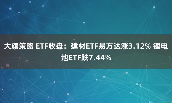大旗策略 ETF收盘：建材ETF易方达涨3.12% 锂电池ETF跌7.44%