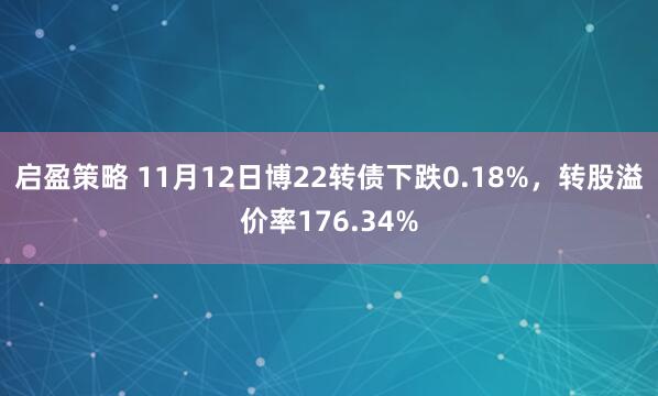 启盈策略 11月12日博22转债下跌0.18%，转股溢价率176.34%