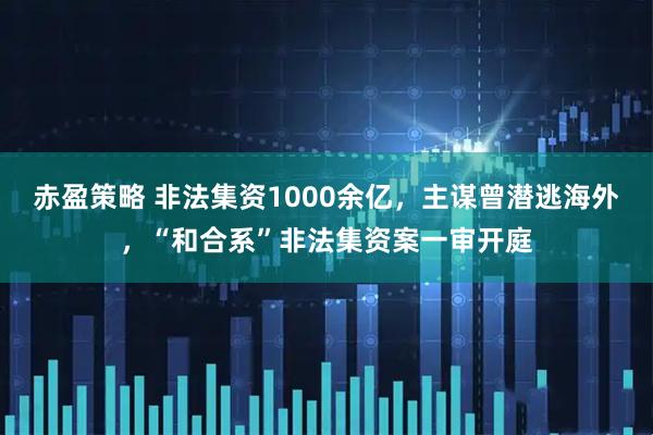 赤盈策略 非法集资1000余亿，主谋曾潜逃海外，“和合系”非法集资案一审开庭