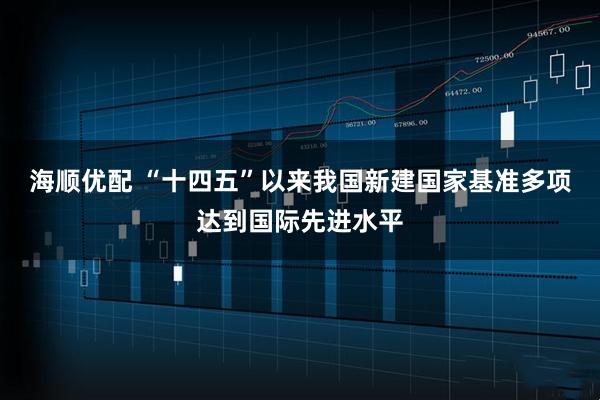 海顺优配 “十四五”以来我国新建国家基准多项达到国际先进水平
