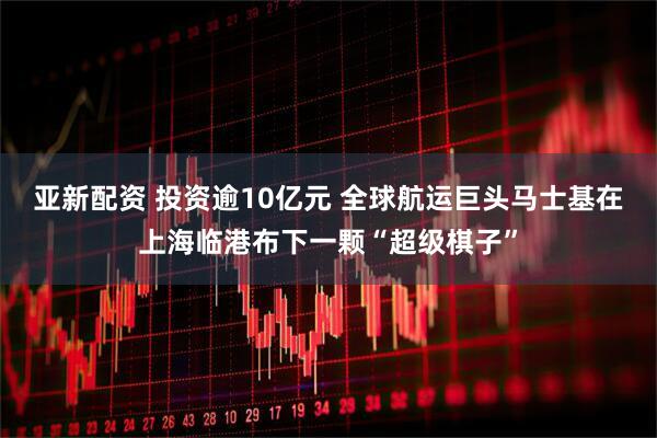 亚新配资 投资逾10亿元 全球航运巨头马士基在上海临港布下一颗“超级棋子”