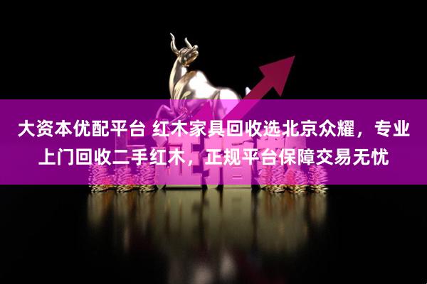 大资本优配平台 红木家具回收选北京众耀，专业上门回收二手红木，正规平台保障交易无忧