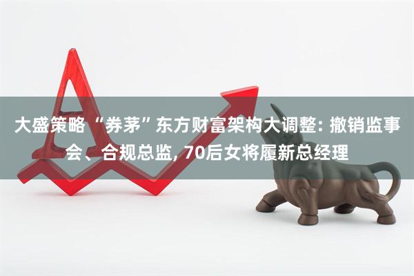 大盛策略 “券茅”东方财富架构大调整: 撤销监事会、合规总监, 70后女将履新总经理