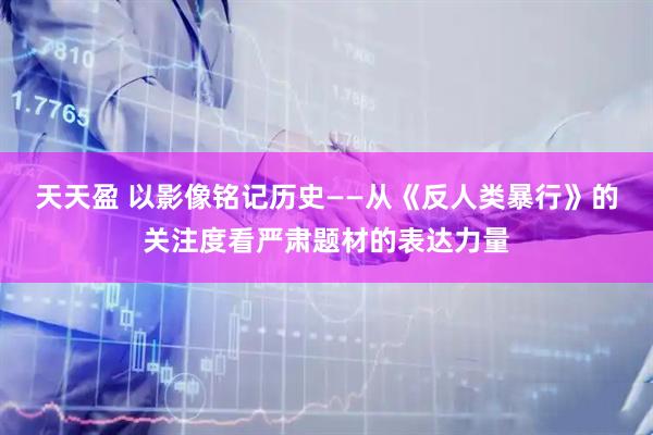 天天盈 以影像铭记历史——从《反人类暴行》的关注度看严肃题材的表达力量