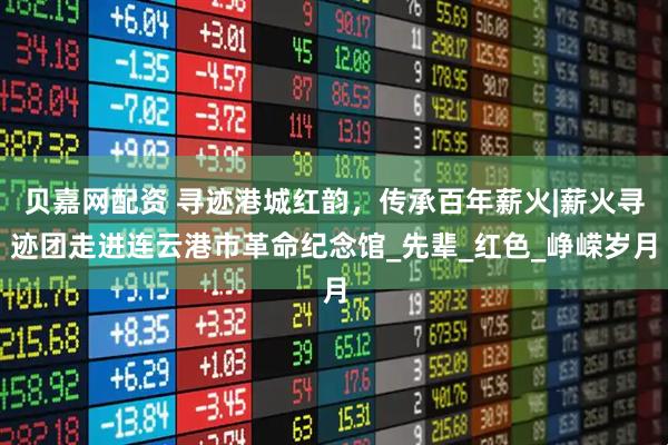 贝嘉网配资 寻迹港城红韵，传承百年薪火|薪火寻迹团走进连云港市革命纪念馆_先辈_红色_峥嵘岁月